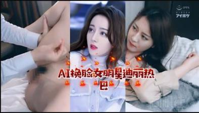 【AI明星淫梦】女明星迪丽热巴.}