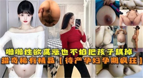 啪啪性欲高涨也不怕把孩子搞掉待产孕妇孕期疯狂}